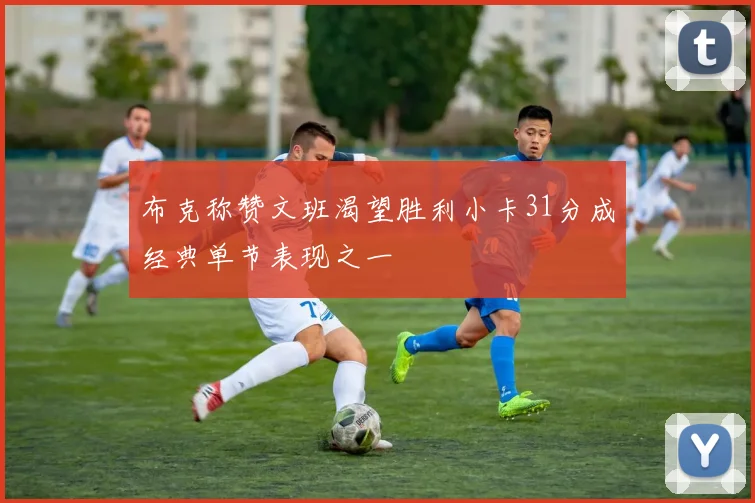 布克称赞文班渴望胜利小卡31分成经典单节表现之一