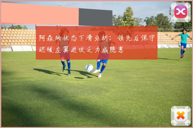 阿森纳状态下滑分析：领先后保守迟缓左翼进攻乏力成隐患
