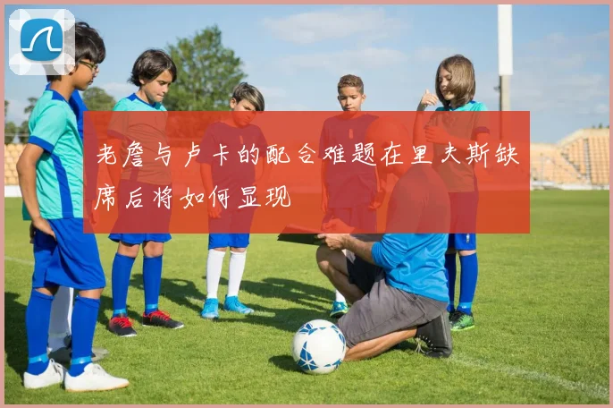 老詹与卢卡的配合难题在里夫斯缺席后将如何显现