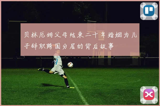 贝林厄姆父母结束二十年婚姻为儿子辞职跨国分居的背后故事