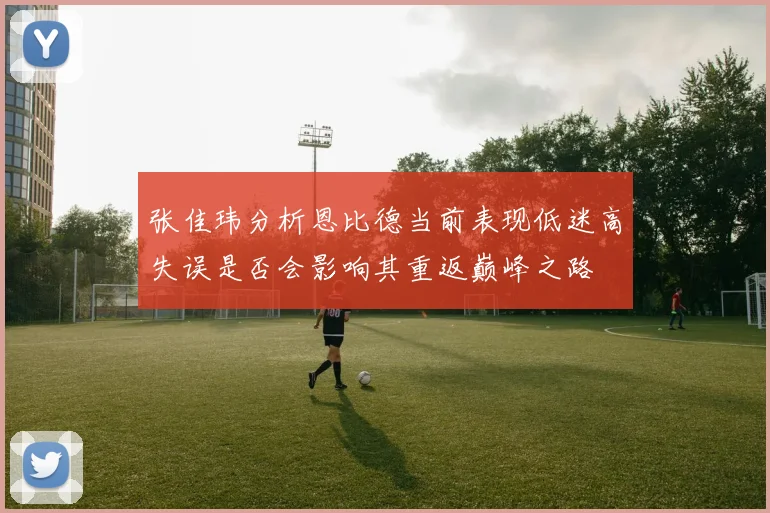 张佳玮分析恩比德当前表现低迷高失误是否会影响其重返巅峰之路