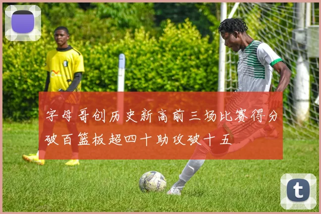 字母哥创历史新高前三场比赛得分破百篮板超四十助攻破十五