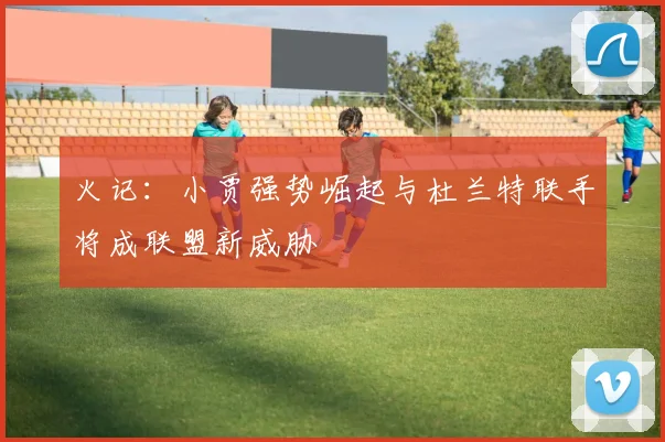 火记：小贾强势崛起与杜兰特联手将成联盟新威胁