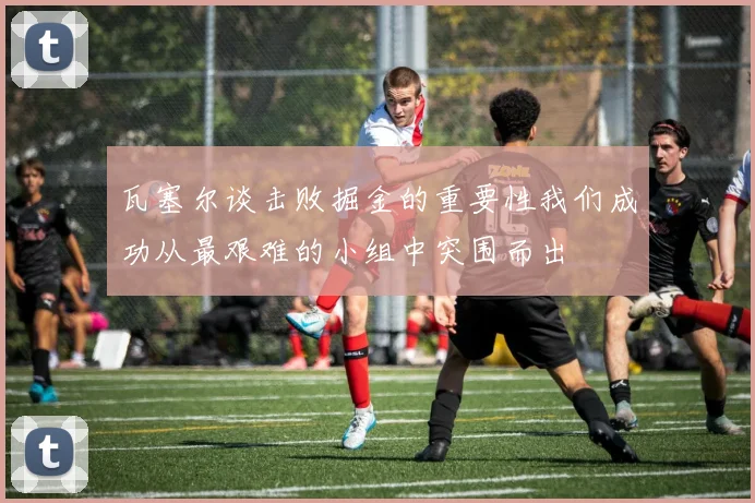 瓦塞尔谈击败掘金的重要性我们成功从最艰难的小组中突围而出