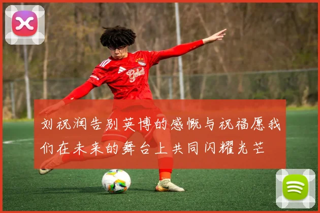 刘祝润告别英博的感慨与祝福愿我们在未来的舞台上共同闪耀光芒