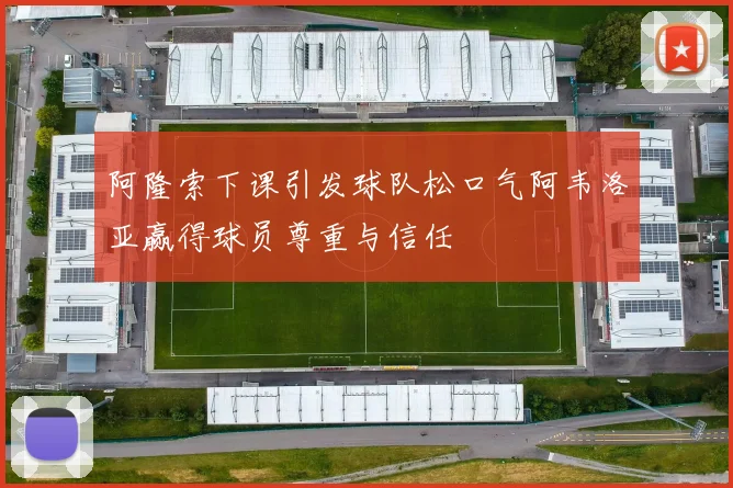 阿隆索下课引发球队松口气阿韦洛亚赢得球员尊重与信任