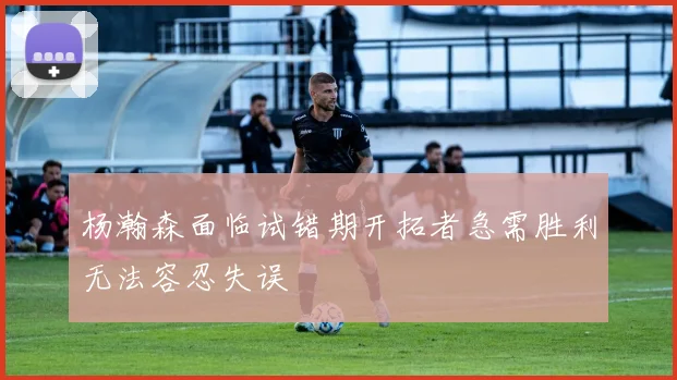 杨瀚森面临试错期开拓者急需胜利无法容忍失误
