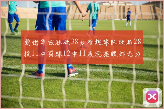爱德华兹独砍38分难挽球队败局28投11中罚球12中11表现亮眼却无力回天