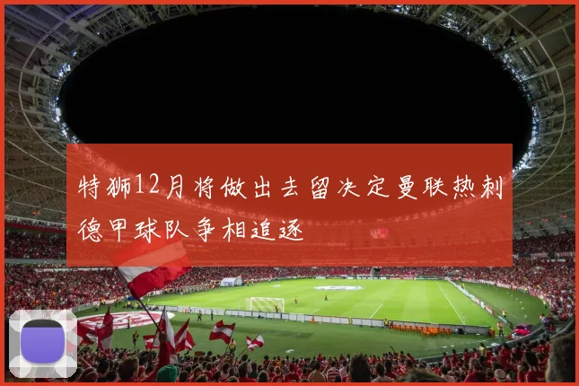 特狮12月将做出去留决定曼联热刺德甲球队争相追逐