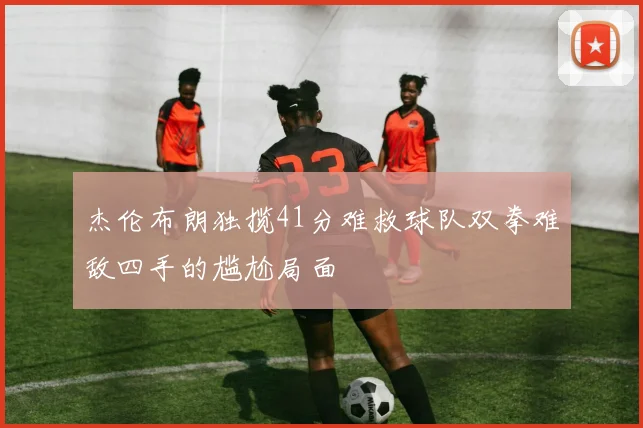 杰伦布朗独揽41分难救球队双拳难敌四手的尴尬局面