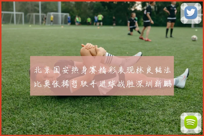 北京国安热身赛精彩表现林良铭法比奥张稀哲联手进球战胜深圳新鹏城