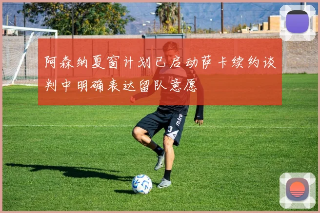 阿森纳夏窗计划已启动萨卡续约谈判中明确表达留队意愿