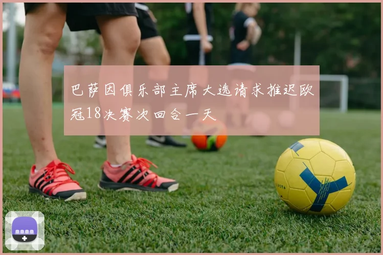 巴萨因俱乐部主席大选请求推迟欧冠18决赛次回合一天