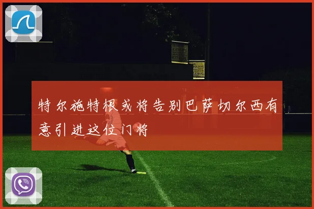 特尔施特根或将告别巴萨切尔西有意引进这位门将