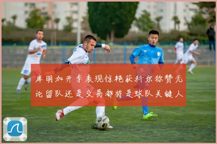库明加开季表现惊艳获科尔称赞无论留队还是交易都将是球队关键人物