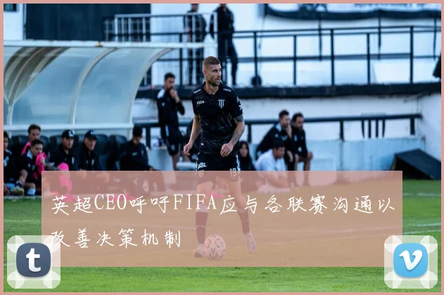 英超CEO呼吁FIFA应与各联赛沟通以改善决策机制