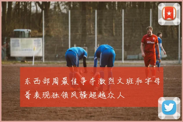 东西部周最佳争夺激烈文班和字母哥表现独领风骚超越众人