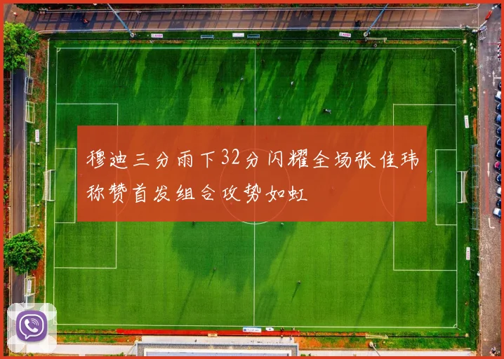 穆迪三分雨下32分闪耀全场张佳玮称赞首发组合攻势如虹