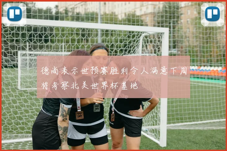 德尚表示世预赛胜利令人满意下周将考察北美世界杯基地