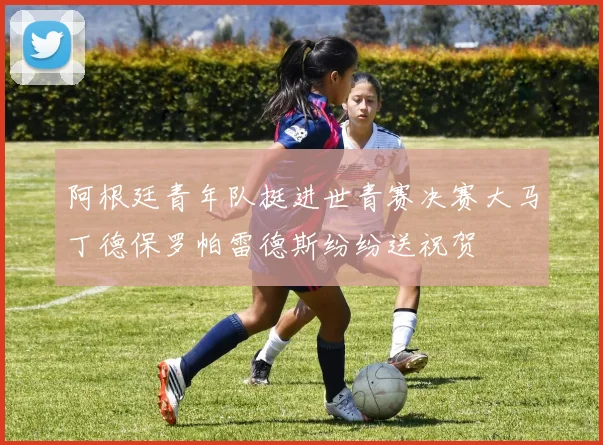 阿根廷青年队挺进世青赛决赛大马丁德保罗帕雷德斯纷纷送祝贺