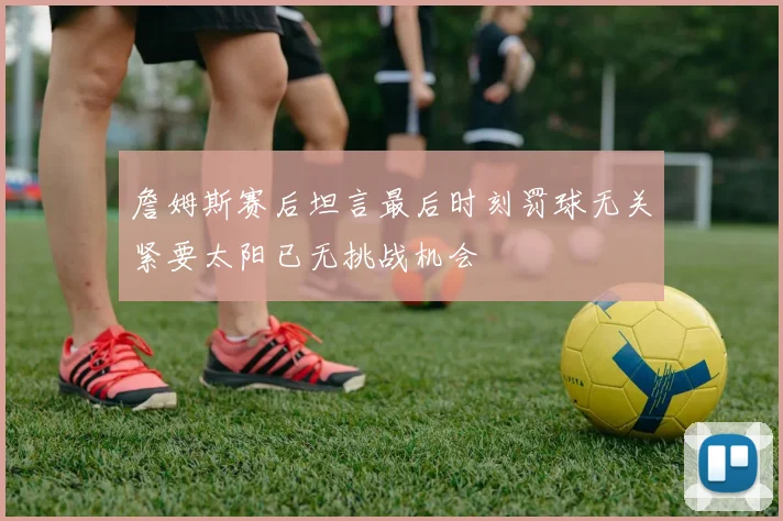 詹姆斯赛后坦言最后时刻罚球无关紧要太阳已无挑战机会
