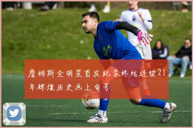 詹姆斯全明星首发纪录终结连续21年辉煌历史画上句号