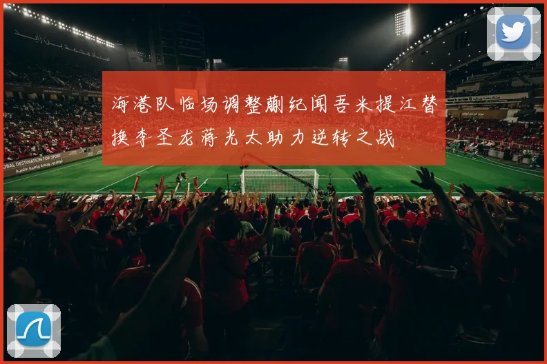海港队临场调整蒯纪闻吾米提江替换李圣龙蒋光太助力逆转之战