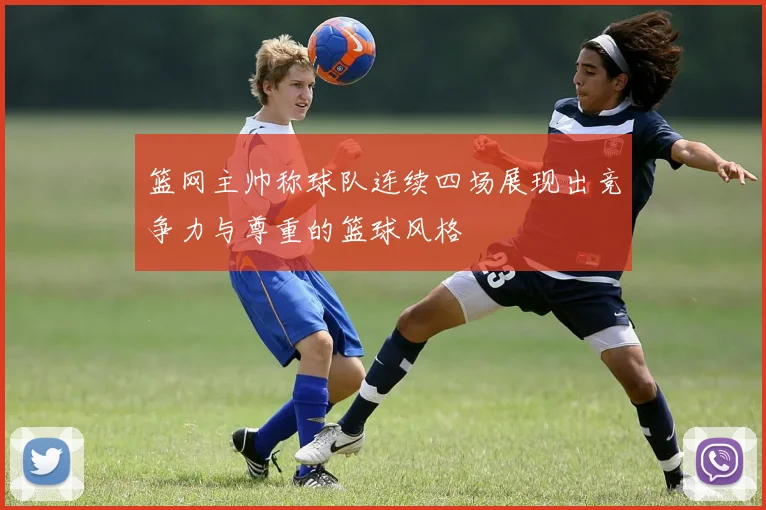 篮网主帅称球队连续四场展现出竞争力与尊重的篮球风格