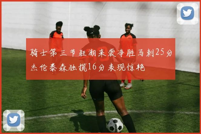 骑士第三节狂潮来袭净胜马刺25分杰伦泰森独揽16分表现惊艳