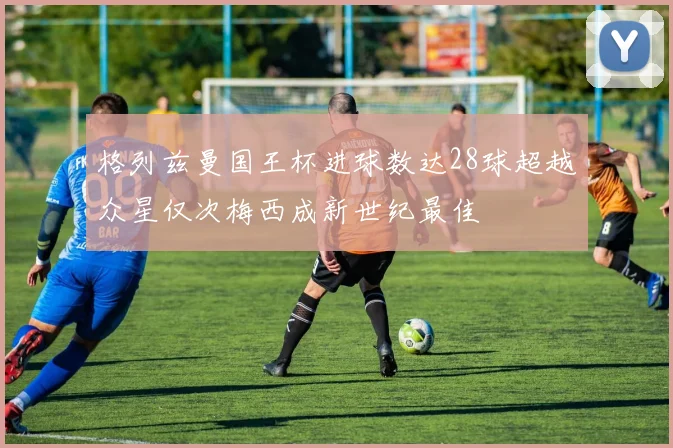格列兹曼国王杯进球数达28球超越众星仅次梅西成新世纪最佳