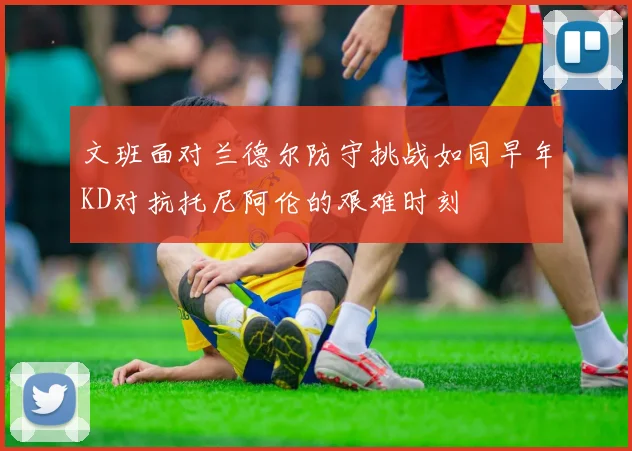 文班面对兰德尔防守挑战如同早年KD对抗托尼阿伦的艰难时刻