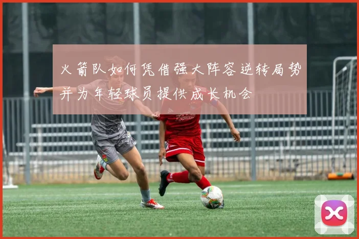 火箭队如何凭借强大阵容逆转局势并为年轻球员提供成长机会