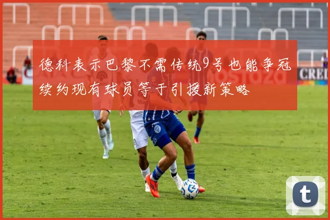 德科表示巴黎不需传统9号也能争冠续约现有球员等于引援新策略