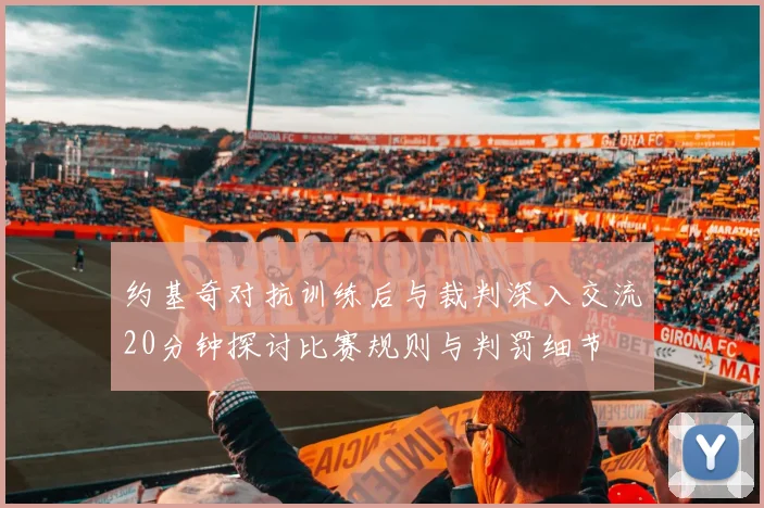 约基奇对抗训练后与裁判深入交流20分钟探讨比赛规则与判罚细节