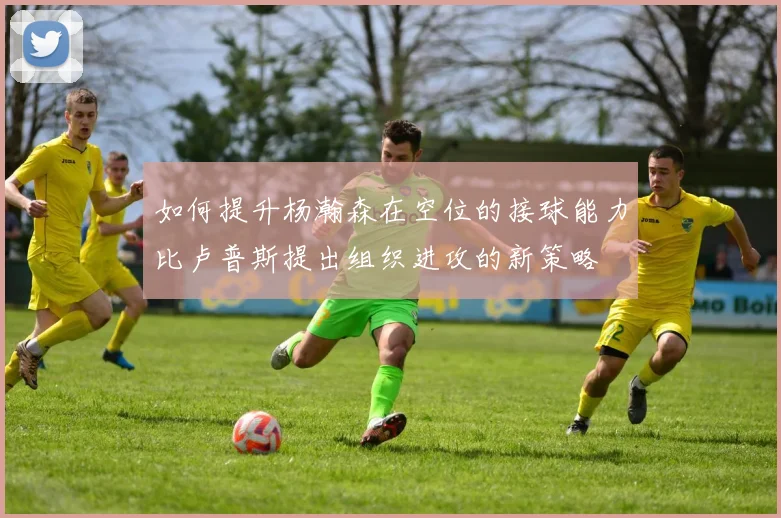 如何提升杨瀚森在空位的接球能力比卢普斯提出组织进攻的新策略