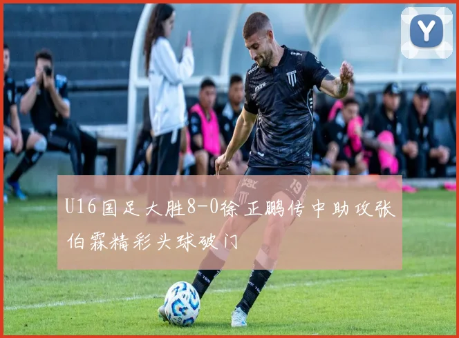 U16国足大胜8-0徐正鹏传中助攻张伯霖精彩头球破门
