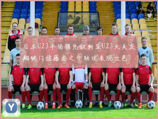 日本U23半场领先叙利亚U23大关友翔破门佐藤龙之介助攻表现出色