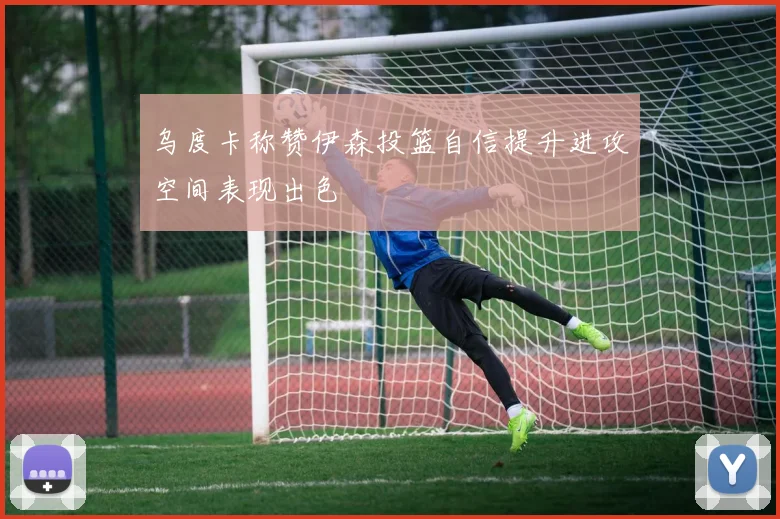 乌度卡称赞伊森投篮自信提升进攻空间表现出色